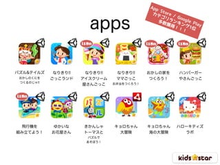 apps
なりきり!!
ごっこランド
パズル&テイルズ 
おかしのくにを
つくるのじゃ!!
なりきり!!
アイスクリーム
屋さんごっこ
なりきり!!
ママごっこ
お弁当をつくろう！
おかしの家を
つくろう！
ハンバーガー
やさんごっこ
飛行機を
組み立てよう！
i18n i18n i18n
i18n
ゆかいな
お花屋さん
App Store / Google Play
カテゴリランキング1位
多数獲得！！！
きかんしゃ
トーマスと
パズルで
あそぼう！
キョロちゃん
大冒険
キョロちゃん
海の大冒険
ハローキティズ
ラボ
 