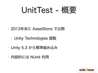 UnitTest - 概要
• 2013年末に AssetStore で公開
• Unity Technologies 謹製
• Unity 5.3 から標準組み込み
• 内部的には NUnit 利用
 