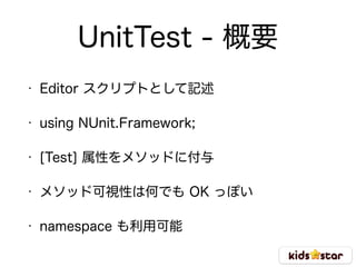 UnitTest - 概要
• Editor スクリプトとして記述
• using NUnit.Framework;
• [Test] 属性をメソッドに付与
• メソッド可視性は何でも OK っぽい
• namespace も利用可能
 
