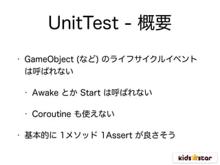 UnitTest - 概要
• GameObject (など) のライフサイクルイベント
は呼ばれない
• Awake とか Start は呼ばれない
• Coroutine も使えない
• 基本的に 1メソッド 1Assert が良さそう
 