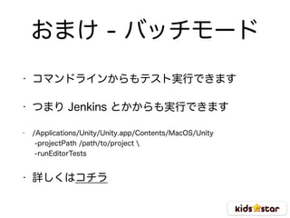 おまけ - バッチモード
• コマンドラインからもテスト実行できます
• つまり Jenkins とかからも実行できます
• /Applications/Unity/Unity.app/Contents/MacOS/Unity  
-projectPath /path/to/project  
-runEditorTests
• 詳しくはコチラ
 
