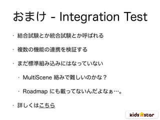 おまけ - Integration Test
• 結合試験とか統合試験とか呼ばれる
• 複数の機能の連携を検証する
• まだ標準組み込みにはなっていない
• MultiScene 絡みで難しいのかな？
• Roadmap にも載ってないんだよなぁ…。
• 詳しくはこちら
 