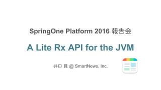 A Lite Rx API for the JVM
井口 貝 @ SmartNews, Inc.
SpringOne Platform 2016 報告会
 