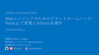 Webエンジニアのためのスマートホームハック
Node.js で家電とArduinoを操作
2016年9月3日(土)
HTML5 Conference 2016
@futomi futomi.hatano
 