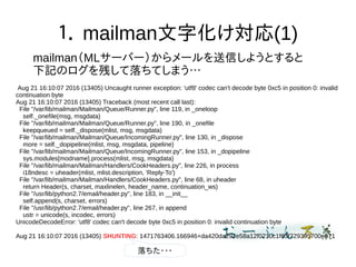 １． mailman文字化け対応(1)
mailman（MLサーバー）からメールを送信しようとすると
下記のログを残して落ちてしまう…
Aug 21 16:10:07 2016 (13405) Uncaught runner exception: 'utf8' codec can't decode byte 0xc5 in position 0: invalid
continuation byte
Aug 21 16:10:07 2016 (13405) Traceback (most recent call last):
File "/var/lib/mailman/Mailman/Queue/Runner.py", line 119, in _oneloop
self._onefile(msg, msgdata)
File "/var/lib/mailman/Mailman/Queue/Runner.py", line 190, in _onefile
keepqueued = self._dispose(mlist, msg, msgdata)
File "/var/lib/mailman/Mailman/Queue/IncomingRunner.py", line 130, in _dispose
more = self._dopipeline(mlist, msg, msgdata, pipeline)
File "/var/lib/mailman/Mailman/Queue/IncomingRunner.py", line 153, in _dopipeline
sys.modules[modname].process(mlist, msg, msgdata)
File "/var/lib/mailman/Mailman/Handlers/CookHeaders.py", line 226, in process
i18ndesc = uheader(mlist, mlist.description, 'Reply-To')
File "/var/lib/mailman/Mailman/Handlers/CookHeaders.py", line 68, in uheader
return Header(s, charset, maxlinelen, header_name, continuation_ws)
File "/usr/lib/python2.7/email/header.py", line 183, in __init__
self.append(s, charset, errors)
File "/usr/lib/python2.7/email/header.py", line 267, in append
ustr = unicode(s, incodec, errors)
UnicodeDecodeError: 'utf8' codec can't decode byte 0xc5 in position 0: invalid continuation byte
Aug 21 16:10:07 2016 (13405) SHUNTING: 1471763406.166946+da420da292e58a12f0210c1f63f729395700e571
落ちた・・・
 