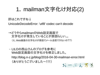 1． mailman文字化け対応(2)
肝はこれですね↓
UnicodeDecodeError: 'utf8' codec can't decode
→どうやらmailmanのWeb設定画面で
　文字化けが発生していることが原因らしい。。
（え、Web画面の文字化けが原因でメール送信できないの？？）
– LILOの西山さんのブログを参考に
Web設定画面の文字化けを修正しました。
http://blog.n-z.jp/blog/2016-04-30-mailman-error.html
（ありがとうございました〜！！！）
 