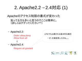 2. Apache2.2→2.4対応 (1)
Apacheのアクセス制限の書式が変わった
知ってる方も多いと思うのでここは簡単に。
（詳しくはググってください^^）
– Apache2.2:
Order allow,deny
Allow from all
　↓
– Apache2.4:
Require all granted
LPICでも出題される基本的な箇所
…が、仕様変更したのね。。。
 