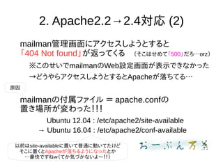 2. Apache2.2→2.4対応 (2)
mailman管理画面にアクセスしようとすると
「404 Not found」が返ってくる　（そこはせめて「500」だろ…orz）
※このせいでmailmanのWeb設定画面が表示できなかった
→どうやらアクセスしようとするとApacheが落ちてる…
mailmanの付属ファイル ＝ apache.confの
置き場所が変わった！！！
Ubuntu 12.04 : /etc/apache2/site-available
→ Ubuntu 16.04 : /etc/apache2/conf-available
以前はsite-availableに置いて普通に動いてたけど
そこに置くとApacheが落ちるようになったとか
…豪快ですねｗ（てか気づかないよ〜！！）
原因
 