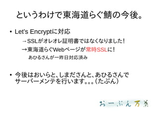 というわけで東海道らぐ鯖の今後。
● Let’s Encryptに対応
→SSLがオレオレ証明書ではなくなりました！
→東海道らぐWebページが常時SSLに！
あひるさんが一昨日対応済み
●
今後はおいらと、しまださんと、あひるさんで
サーバーメンテを行います。。。（たぶん）
 