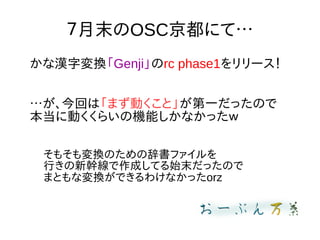 ７月末のOSC京都にて…
かな漢字変換「Genji」のrc phase1をリリース！
…が、今回は「まず動くこと」が第一だったので
本当に動くくらいの機能しかなかったｗ
そもそも変換のための辞書ファイルを
行きの新幹線で作成してる始末だったので
まともな変換ができるわけなかったorz
 