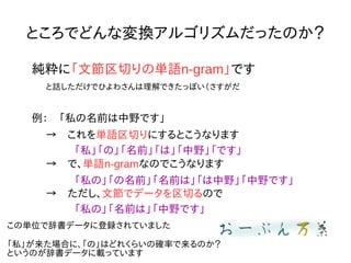 ところでどんな変換アルゴリズムだったのか？
純粋に「文節区切りの単語n-gram」です
と話しただけでひよわさんは理解できたっぽい（さすがだ
例：　「私の名前は中野です」
→　これを単語区切りにするとこうなります
「私」「の」「名前」「は」「中野」「です」
→　で、単語n-gramなのでこうなります
「私の」「の名前」「名前は」「は中野」「中野です」
→　ただし、文節でデータを区切るので
「私の」「名前は」「中野です」
この単位で辞書データに登録されていました
「私」が来た場合に、「の」はどれくらいの確率で来るのか？
というのが辞書データに載っています
 