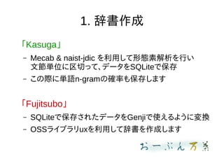 1. 辞書作成
「Kasuga」
– Mecab & naist-jdic を利用して形態素解析を行い
文節単位に区切って、データをSQLiteで保存
– この際に単語n-gramの確率も保存します
「Fujitsubo」
– SQLiteで保存されたデータをGenjiで使えるように変換
– OSSライブラリuxを利用して辞書を作成します
 