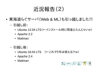 近況報告（２）
● 東海道らぐサーバ（Web & ML）も引っ越しました！！
– 引越し前：
● Ubuntu 12.04 LTS（←インストール時に間違えたんじゃいｗ）
● Apache 2.2
● Mailman
– 引越し後：
● Ubuntu 16.04 LTS　（←これで５年は使える！！ｗ）
● Apache 2.4
● Mailman
 