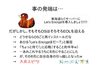 事の発端は…
だがしかし、そもそもOSはそろそろEOLを迎える
→　どうせならOSごと再インストールだな
→　あひる「Let’s Encryptまだ〜？」と催促
→　「ちょっと待て！」と応戦（すること約半年ｗ）
→　…あれこれやるうちに８月にやることにした
→　が、その８月に自分自身の引っ越しとなったｗ
→　大炎上!(^^)!
東海道らぐサーバーに
Let’s Encryptを導入しましょう！！！
 