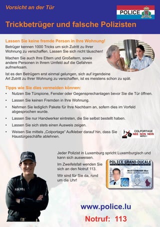 Vorsicht an der Tür
Trickbetrüger und falsche Polizisten
Lassen Sie keine fremde Person in Ihre Wohnung!
Betrüger kennen 1000 Tricks um sich Zutritt zu Ihrer
Wohnung zu verschaffen. Lassen Sie sich nicht täuschen!
Machen Sie auch Ihre Eltern und Großeltern, sowie
andere Personen in Ihrem Umfeld auf die Gefahren
aufmerksam.
Ist es den Betrügern erst einmal gelungen, sich auf irgendeine
Art Zutritt zu Ihrer Wohnung zu verschaffen, ist es meistens schon zu spät.
Tipps wie Sie dies vermeiden können:
•	 Nutzen Sie Türspione, Fenster oder Gegensprechanlagen bevor Sie die Tür öffnen.
•	 Lassen Sie keinen Fremden in Ihre Wohnung.
•	 Nehmen Sie lediglich Pakete für Ihre Nachbarn an, sofern dies im Vorfeld
abgesprochen wurde.
•	 Lassen Sie nur Handwerker eintreten, die Sie selbst bestellt haben.
•	 Lassen Sie sich stets einen Ausweis zeigen.
•	 Weisen Sie mittels „Colportage“ Aufkleber darauf hin, dass Sie
Haustürgeschäfte ablehnen.
www.police.lu
Notruf: 113
Jeder Polizist in Luxemburg spricht Luxemburgisch und
kann sich ausweisen.
Im Zweifelsfall wenden Sie
sich an den Notruf 113.
Wir sind für Sie da, rund
um die Uhr!
 