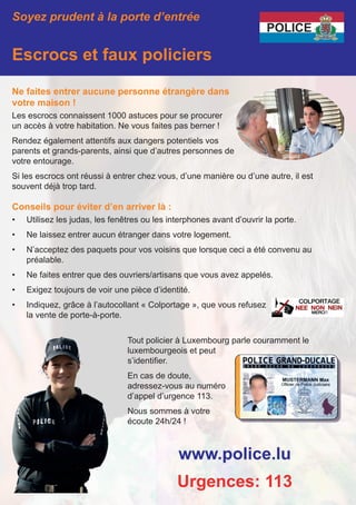 Soyez prudent à la porte d’entrée
Escrocs et faux policiers
Ne faites entrer aucune personne étrangère dans
votre maison !
Les escrocs connaissent 1000 astuces pour se procurer
un accès à votre habitation. Ne vous faites pas berner !
Rendez également attentifs aux dangers potentiels vos
parents et grands-parents, ainsi que d’autres personnes de
votre entourage.
Si les escrocs ont réussi à entrer chez vous, d’une manière ou d’une autre, il est
souvent déjà trop tard.
Conseils pour éviter d’en arriver là :
•	 Utilisez les judas, les fenêtres ou les interphones avant d’ouvrir la porte.
•	 Ne laissez entrer aucun étranger dans votre logement.
•	 N’acceptez des paquets pour vos voisins que lorsque ceci a été convenu au
préalable.
•	 Ne faites entrer que des ouvriers/artisans que vous avez appelés.
•	 Exigez toujours de voir une pièce d’identité.
•	 Indiquez, grâce à l’autocollant « Colportage », que vous refusez
la vente de porte-à-porte.
www.police.lu
Urgences: 113
Tout policier à Luxembourg parle couramment le
luxembourgeois et peut
s’identifier.
En cas de doute,
adressez-vous au numéro
d’appel d’urgence 113.
Nous sommes à votre
écoute 24h/24 !
 