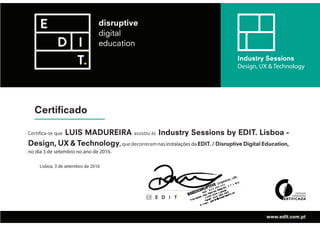 Certificado
Industry Sessions
Design, UX & Technology
www.edit.com.pt
Certifica-se que LUIS MADUREIRA assistiu às Industry Sessions by EDIT. Lisboa -
Design, UX & Technology,quedecorreramnasinstalaçõesdaEDIT. / Disruptive Digital Education,
no dia 3 de setembro no ano de 2016.
Lisboa, 3 de setembro de 2016
 
