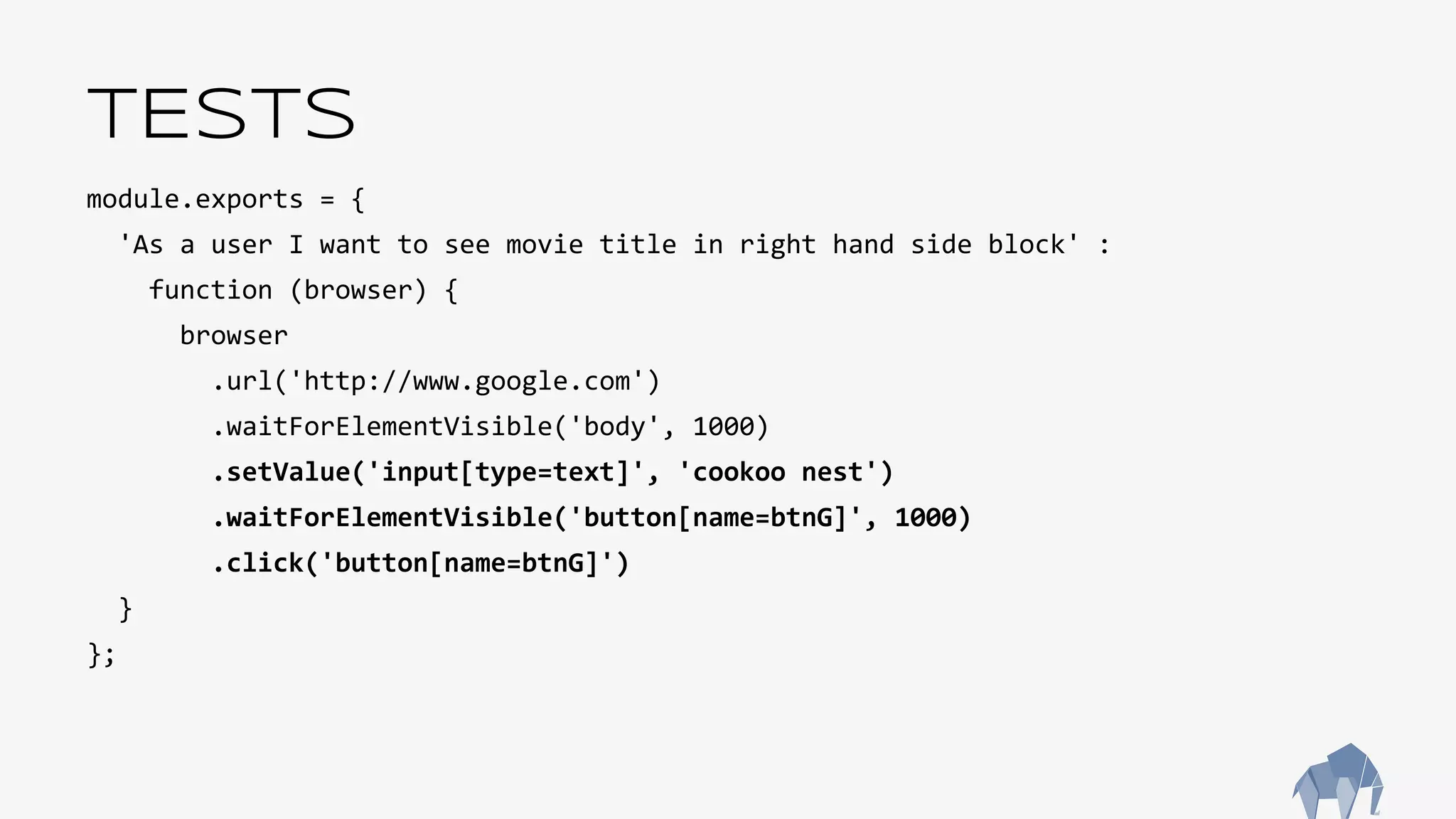 TESTS
module.exports = {
'As a user I want to see movie title in right hand side block' :
function (browser) {
browser
.url('http://www.google.com')
.waitForElementVisible('body', 1000)
.setValue('input[type=text]', 'cookoo nest')
.waitForElementVisible('button[name=btnG]', 1000)
.click('button[name=btnG]')
}
};
 