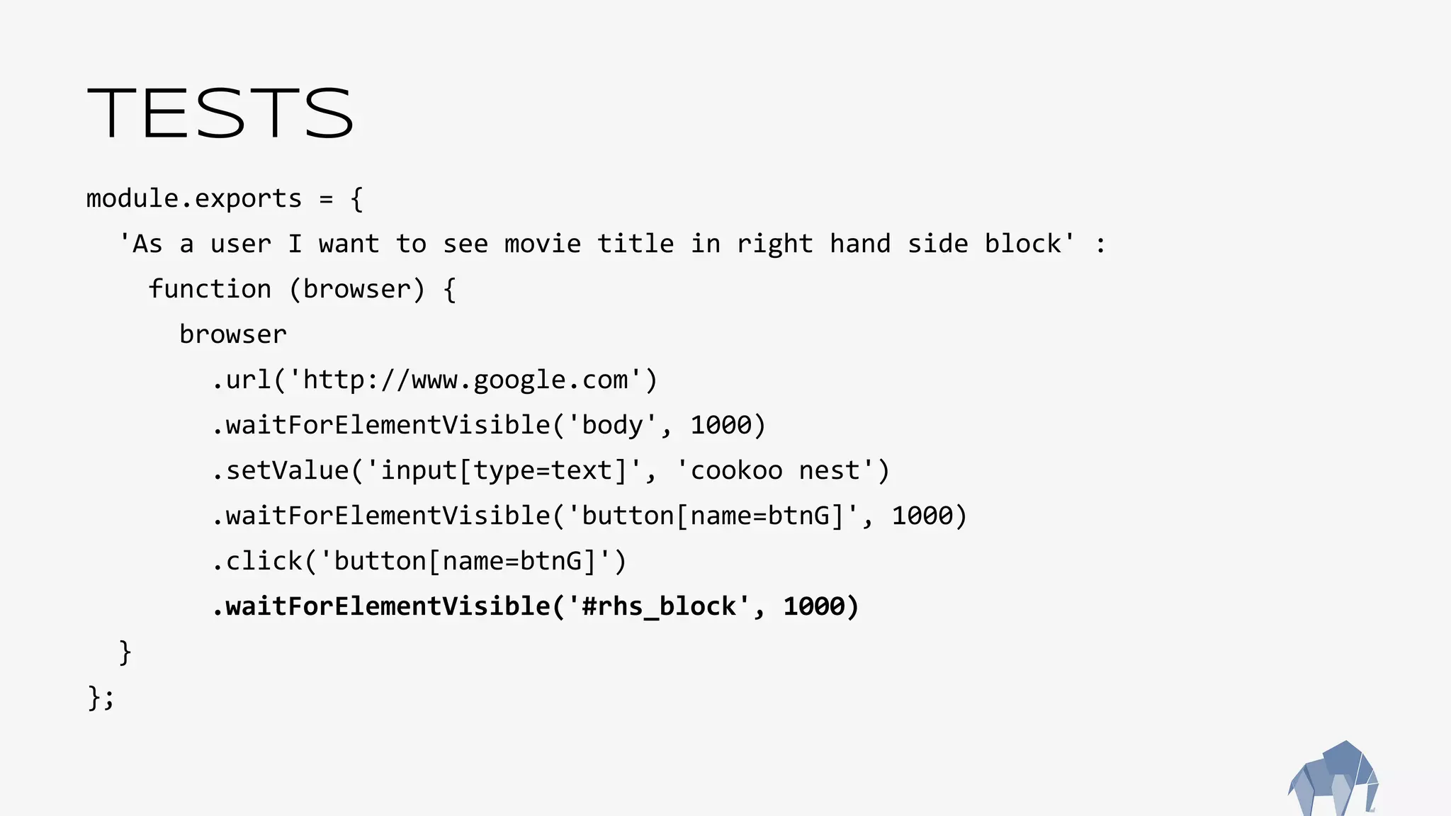 TESTS
module.exports = {
'As a user I want to see movie title in right hand side block' :
function (browser) {
browser
.url('http://www.google.com')
.waitForElementVisible('body', 1000)
.setValue('input[type=text]', 'cookoo nest')
.waitForElementVisible('button[name=btnG]', 1000)
.click('button[name=btnG]')
.waitForElementVisible('#rhs_block', 1000)
}
};
 