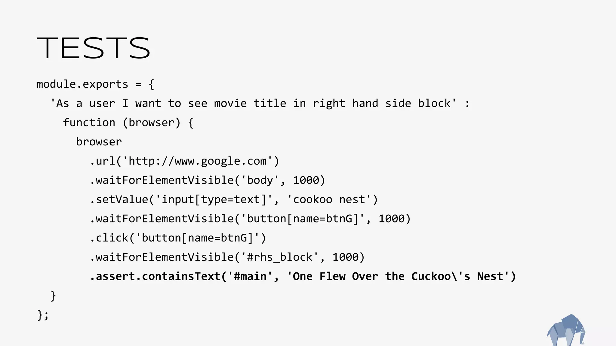 TESTS
module.exports = {
'As a user I want to see movie title in right hand side block' :
function (browser) {
browser
.url('http://www.google.com')
.waitForElementVisible('body', 1000)
.setValue('input[type=text]', 'cookoo nest')
.waitForElementVisible('button[name=btnG]', 1000)
.click('button[name=btnG]')
.waitForElementVisible('#rhs_block', 1000)
.assert.containsText('#main', 'One Flew Over the Cuckoo's Nest')
}
};
 