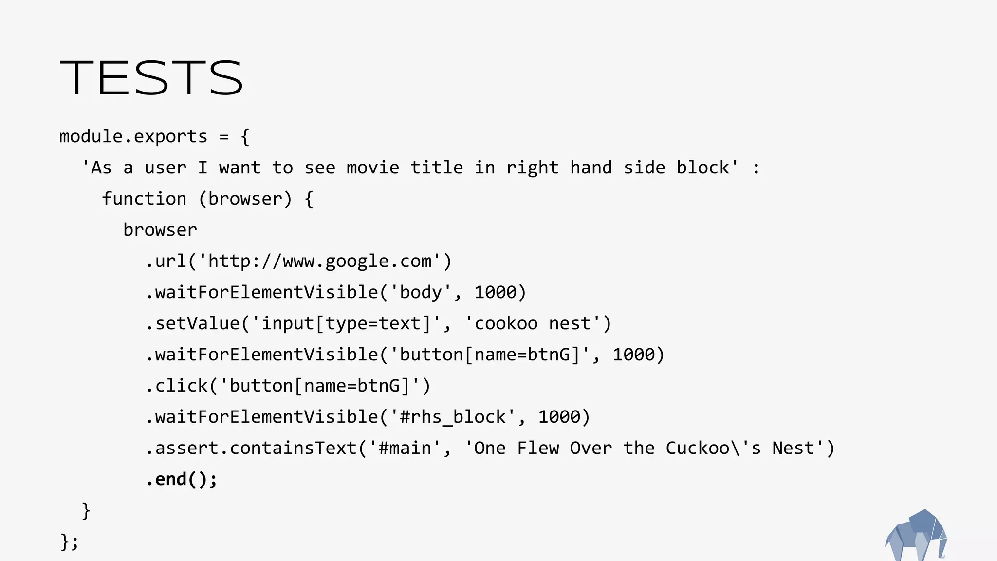 TESTS
module.exports = {
'As a user I want to see movie title in right hand side block' :
function (browser) {
browser
.url('http://www.google.com')
.waitForElementVisible('body', 1000)
.setValue('input[type=text]', 'cookoo nest')
.waitForElementVisible('button[name=btnG]', 1000)
.click('button[name=btnG]')
.waitForElementVisible('#rhs_block', 1000)
.assert.containsText('#main', 'One Flew Over the Cuckoo's Nest')
.end();
}
};
 
