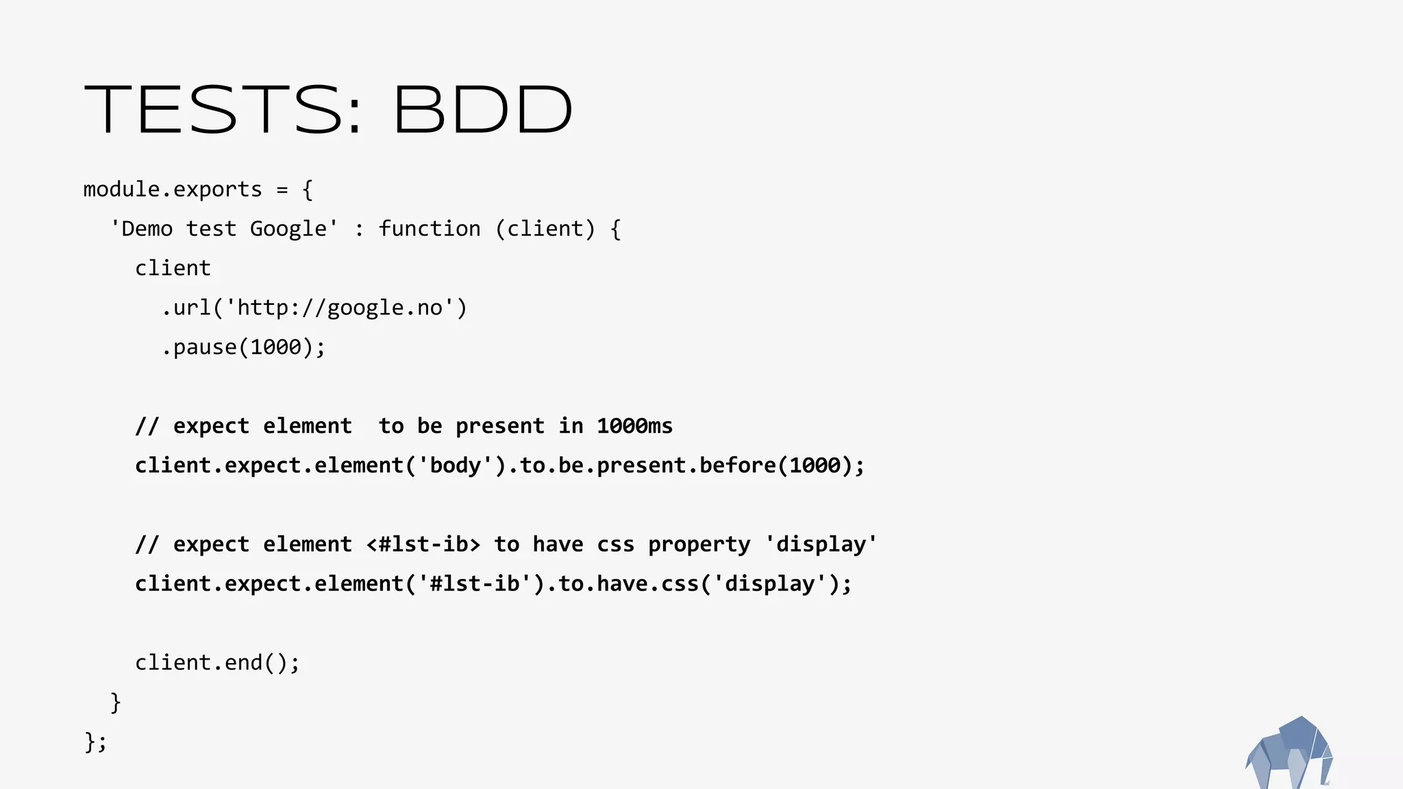 TESTS: BDD
module.exports = {
'Demo test Google' : function (client) {
client
.url('http://google.no')
.pause(1000);
// expect element to be present in 1000ms
client.expect.element('body').to.be.present.before(1000);
// expect element <#lst-ib> to have css property 'display'
client.expect.element('#lst-ib').to.have.css('display');
client.end();
}
};
 