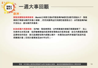 警語：本文提及之經濟走勢預測不必然代表基金之績效，基金投資風險請參閱基金公開說明書
Copyright © 2015 Ezfunds Securities Investment Consulting Enterprise Ltd.
14
一週大事回顧
歐洲－
歐陸英國製造業兩樣情：Markit公佈歐元區8月製造業PMI跌至3個月低點51.7，製造
業新訂單創18個月來最小增幅 ；然而英國得益於英鎊貶值提振出口，8月製造業PMI
升至53.3，創10個月來最高。
ECB或擴大刺激措施：在PMI、製造業景氣、CPI等數據的增幅仍略顯疲軟下，加上
失業率也未見改善，信評機構穆迪的經濟學家預期由於經濟放緩、缺乏內需提振與商
品價格依然低迷，歐元區通膨短期內都難以揚升。本週四ECB利率會議可能宣布延
長購債計畫（目前計畫實施至2017年3月）。
 