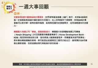 警語：本文提及之經濟走勢預測不必然代表基金之績效，基金投資風險請參閱基金公開說明書
Copyright © 2015 Ezfunds Securities Investment Consulting Enterprise Ltd.
15
一週大事回顧
亞洲－
世銀首發5億木蘭債SDR計價債券：世界貨幣基金組織（IMF）表示，未來M-SDR的
進一步發展能夠減緩中國的資本外流壓力。在人民幣匯率下滑期間，持有SDR計價
資產可以對沖單一貨幣的匯率風險，能夠降低國內的換匯需求，從而減輕資本外流壓
力。
韓國最大海運公司「韓進」面臨破產處分：韓國最大的貨櫃輪海運公司韓進
（Hanjin Shipping）31日因國營的韓國產業銀行（Korea Development Bank，
KDB）駁回其財務自救方案，宣布將進入聲請破產程序。而韓國海洋部門則預估，
原本應由韓進運輸的貨物，將可能因此延遲兩至三個月才能出口，當局預計在9月會
推出應對措施，包括協調由現代商船接手部份航線。
 