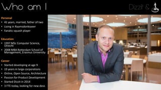 Dizzit &Who am I
Personal
• 41	years,	married,	father	of	two
• Living	in	Raamsdonksveer
• Fanatic	squash	player
Education
• 1997	MSc	Computer	Science,	
Utrecht
• 2008	MBA	Rotterdam	School	of	
Management,	Erasmus	University
Career
• Started	developing	at	age	9
• 19	years	in	large	corporations
• Online,	Open	Source,	Architecture
• Passion	for	Product	Development
• Started	Dizzit	in	2014
• 3	FTE	today,	looking	for	new	devs
 