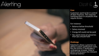 Dizzit &Alerting
Case
Customers	want	to	be	in	control	
of	their	finances.	This	requires	
notifying	them	in	situations	that	
require	action.
For	instance:
• Balance	below	threshold
• Salary	received
• Energy	bill	could	not	be	paid
• You	spent	more	on	groceries	
than	you	should	have
Challenge
Rabobank	allows	customers	to	
define	custom	notification	rules.	
But	the	entire	IT	landscape	is	
undergoing	renewal.	How	to	
detect	and	process	the	relevant	
financial	events?
 