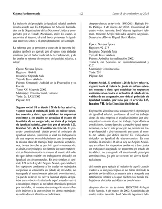 La inclusión del principio de igualdad salarial también
resulta acorde con los Objetivos del Milenio formula-
dos por la Organización de las Naciones Unidas y com-
partidos por el Estado Mexicano, entre los cuales se
encuentra el tercero, el cual busca promover la igual-
dad entre los sexos y el empoderamiento de la mujer.
La reforma que se propone a través de la presente ini-
ciativa también es acorde con diversas tesis aisladas
emitidas por el Poder Judicial de la Federación, y de
las cuales se retoma el concepto de igualdad salarial, a
saber:
Época: Novena Época
Registro: 186849
Instancia: Segunda Sala
Tipo de Tesis: Aislada
Fuente: Semanario Judicial de la Federación y su
Gaceta
Tomo XV, Mayo de 2002
Materia(s): Constitucional, Laboral
Tesis: 2a. LXII/2002
Página: 310
Seguro social. El artículo 128 de la ley relativa,
vigente hasta el treinta de junio de mil novecien-
tos noventa y siete, que establece los supuestos
conforme a los cuales se actualiza el estado de
invalidez de un asegurado, no viola el principio
de igualdad salarial, previsto por el artículo 123,
fracción VII, de la Constitución federal. El pre-
cepto constitucional citado prevé el principio de
igualdad salarial, conforme al cual los trabajadores
de una empresa o establecimiento que desempeñen
la misma clase de trabajo, bajo idénticas condicio-
nes, tienen derecho a percibir igual remuneración,
es decir, este principio no permite un trato preferen-
cial o discriminatorio en cuanto al monto del sala-
rio que deben recibir los trabajadores ubicados en
igualdad de circunstancias. En este sentido, el artí-
culo 128 de la Ley del Seguro Social, que establece
los supuestos conforme a los cuales un trabajador
asegurado se encuentra en estado de invalidez, no
transgrede el mencionado principio constitucional,
ya que de su texto no deriva facultad alguna del pa-
trón para reducir el salario de aquél cuando vuelve
a su antiguo empleo al no haber obtenido la pensión
por invalidez, ni menos aún a otorgarle una retribu-
ción inferior a la que reciben los demás trabajado-
res ubicados en idénticas condiciones.
Amparo directo en revisión 1800/2001. Refugio So-
lís Pantoja. 8 de marzo de 2002. Unanimidad de
cuatro votos. Ausente: José Vicente Aguinaco Ale-
mán. Ponente: Sergio Salvador Aguirre Anguiano.
Secretario: Alberto Miguel Ruiz Matías.
Época: Novena Época
Registro: 921273
Instancia: Segunda Sala
Tipo de Tesis: Aislada
Fuente: Apéndice (actualización 2002)
Tomo I, Jur. Acciones de Inconstitucionalidad y
C.C.
Materia(s): Constitucional
Tesis: 201
Página: 426
Seguro Social. El artículo 128 de la ley relativa,
vigente hasta el treinta de junio de mil novecien-
tos noventa y siete, que establece los supuestos
conforme a los cuales se actualiza el estado de in-
validez de un asegurado, no viola el principio de
igualdad salarial, previsto por el artículo 123,
fracción VII, de la Constitución federal.
El precepto constitucional citado prevé el principio
de igualdad salarial, conforme al cual los trabaja-
dores de una empresa o establecimiento que des-
empeñen la misma clase de trabajo, bajo idénticas
condiciones, tienen derecho a percibir igual remu-
neración, es decir, este principio no permite un tra-
to preferencial o discriminatorio en cuanto al mon-
to del salario que deben recibir los trabajadores
ubicados en igualdad de circunstancias. En este
sentido, el artículo 128 de la Ley del Seguro Social,
que establece los supuestos conforme a los cuales
un trabajador asegurado se encuentra en estado de
invalidez, no transgrede el mencionado principio
constitucional, ya que de su texto no deriva facul-
tad alguna
del patrón para reducir el salario de aquél cuando
vuelve a su antiguo empleo al no haber obtenido la
pensión por invalidez, ni menos aún a otorgarle una
retribución inferior a la que reciben los demás tra-
bajadores ubicados en idénticas condiciones.
Amparo directo en revisión 1800/2001.-Refugio
Solís Pantoja.-8 de marzo de 2002.-Unanimidad de
cuatro votos. Ausente: José Vicente Aguinaco Ale-
Gaceta Parlamentaria Lunes 5 de septiembre de 201612
 