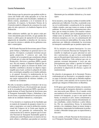 Cabe destacar que los proyectos que podrán recibir re-
cursos del Fondo sólo serán apoyados en su fase de
ejecución y que todos serán fiscalizados, mediante au-
ditoría externa, anualmente y en el momento de su
conclusión. Al respecto, la Secretaría Técnica de la
Comisión tendrá la obligación de comunicar los resul-
tados de tales ejercicios a la Auditoría Superior de la
Federación.
Debe enfatizarse también, que los apoyos están pre-
vistos únicamente para inversión, sin que puedan des-
tinarse a cubrir gastos de operación de los proyectos,
adquisición de inmuebles y derechos de vías necesa-
rios para los mismos o adeudos de los gobiernos esta-
tales o municipales.
B) El Fondo Nacional de Inversiones para el Trans-
porte Urbano y Suburbano no generará nuevos im-
puestos. Al respecto, se propone reorientar una pe-
queña proporción, 5 centavos por cada litro
vendido, de la recaudación que actualmente obtiene
el Estado por el cobro del Impuesto Especial sobre
Producción y Servicios a gasolinas (IEPS a gasoli-
nas). De esta manera, el Impuesto Especial que en
la actualidad se aplica al consumo de dichos com-
bustibles contribuirá a alcanzar un objetivo impos-
tergable para el país: acelerar la adopción de unida-
des y tecnologías amigables con el medio ambiente,
y, en general, favorecer la modernización de los
medios de trasporte, públicos y privados, a favor de
una mejor organización de nuestras ciudades y la
salud de sus residentes.
Por ello, la iniciativa modifica el Artículo 2 de la Ley
de Coordinación Fiscal, a fin de permitir que una par-
te de la recaudación nacional por IEPS a gasolinas se
pueda destinar al Fondo Nacional de Inversiones para
el Transporte Sustentable Urbano y Suburbano y que,
de esta forma, se puedan beneficiar los proyectos ema-
nados de las entidades federativas y municipios.
C) La iniciativa es respetuosa de las facultades que
en materia de transporte de pasajeros tienen los es-
tados y municipios, así como la atribución constitu-
cional del Congreso de la Unión para legislar en
materia de vías generales de comunicación. Sin
contravención de lo anterior, propone que la Comi-
sión Nacional de Transporte Sustentable quede fa-
cultada para emitir Regulaciones en materia de tras-
porte urbano y suburbano, que puedan ser suscritas
libremente por las entidades federativas y los muni-
cipios.
En la iniciativa, estas figuras reciben el nombre de Re-
gulaciones por Adhesión. Con ellas, se pretende avan-
zar en la uniformidad y actualización de las normati-
vidades estatales, para que tomen en cuenta al medio
ambiente. Se busca actualizar reglamentaciones obso-
letas, que no toman en cuenta a los usuarios vulnera-
bles de las vías públicas, que no propugnan por la mo-
vilidad como un derecho de todos, no promueven la
eficiencia energética y no ven a la contaminación del
aire como un tema de salud pública. En suma, las Re-
gulaciones por Adhesión estimularán las inversiones
en transporte sustentable que no pueden esperar más.
D) La iniciativa no genera burocracias. La crea-
ción de la Comisión Nacional de Transporte Sus-
tentable no implicará un gasto adicional en suel-
dos o prestaciones, ya que se tiene contemplado
que en ella participen funcionarios en activo de las
entidades federativas. Cabe enfatizar que este or-
ganismo sesionará únicamente 4 veces por año,
principalmente para validar y aprobar los trabajos
de su Secretaría Técnica, por lo que tampoco es
procedente la adquisición de oficinas o gastos de
mantenimiento.
En relación al presupuesto de la Secretaría Técnica,
conformada por un Secretario y un pequeño cuerpo a
su cargo, la iniciativa señala que se obtendrá emplean-
do 1 por ciento, como máximo, de los recursos de uso
general que integren el Fideicomiso en Banobras.
E) El apoyo que la Iniciativa brinda a la motocicle-
ta como medio de transporte alternativo constituye
una innovación para México. En el mundo existe
una tendencia al uso de la motocicleta como una al-
ternativa de transporte, ya que es una opción más
barata, en relación al carro, menos contaminante y
con gran potencial para conectar eficientemente zo-
nas conurbadas, centros históricos y polos labora-
les. Por sus características físicas, la motocicleta
permite a los ciudadanos llegar en menor tiempo a
sus destinos, impactando favorablemente la produc-
tividad y liberando tiempo para su esparcimiento y
descanso.
En este sentido, el Fondo Nacional de Inversiones pa-
ra el Transporte Sustentable Urbano y Suburbano po-
Gaceta Parlamentaria Lunes 5 de septiembre de 201616
 