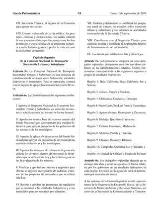 VII. Secretaría Técnica: el órgano de la Comisión
para apoyar sus tareas;
VIII. Usuario vulnerable de la vía pública: los pea-
tones, ciclistas y motociclistas, los cuales carecen
de una estructura física que los proteja ante hechos
de tránsito, y cuya circulación se encuentra expues-
ta a sufrir lesiones graves o perder la vida en caso
de accidentes de tránsito.
Capítulo Segundo
De la Comisión Nacional de Transporte
Sustentable Urbano y Suburbano
Artículo 5o. La Comisión Nacional de Transporte
Sustentable Urbano y Suburbano es una instancia de
coordinación de acciones entre Federación, entidades
federativas y municipios. Para su operación, contará
con un órgano de apoyo denominado Secretaría Técni-
ca.
Artículo 6o. La Comisión tendrá las siguientes atribu-
ciones:
I. Aprobar el Programa Nacional de Transporte Sus-
tentable Urbano y Suburbano, así como las revisio-
nes y actualizaciones del mismo en forma bianual;
II. Aprobarlos montos base de recursos anuales del
Fondo Nacional que corresponden por entidad fe-
derativa, para apoyar proyectos de los gobiernos de
las mismas y de los municipios;
III. Aprobar la aplicación de recursos del Fondo Na-
cional para apoyar los proyectos de inversión de las
entidades federativas y los municipios;
IV. Aprobar los términos de referencia de presenta-
ción de los diversos géneros de proyectos de inver-
sión a que se refiere esta Ley y los criterios genera-
les de evaluación de los mismos;
V. Verificar y aprobar los criterios y requisitos para
obtener el registro en el padrón de auditores exter-
nos de los proyectos de inversión a que se refiere
esta Ley;
VI. Recibir y aprobar las propuestas de regulación
que se sometan a las entidades federativas y a los
municipios para ser suscritos por adhesión;
VII. Analizar y determinar la viabilidad del progra-
ma anual de trabajo, los estudios sobre transporte
urbano y suburbano, y los informes de actividades
trimestrales de la Secretaría Técnica;
VIII. Coordinarse con el Secretario Técnico para
elaborar, evaluar o modificar el Reglamento Interno
de Funcionamiento de la Comisión;
IX. Las demás que establezcan ésta y otras leyes.
Artículo 7o. La Comisión se integrará por once dele-
gados regionales, designados entre los servidores pú-
blicos de las administraciones estatales. Dichos fun-
cionarios corresponderán a las siguientes regiones o
grupos de entidades federativas:
Región 1: Baja California, Baja California Sur y
Sonora;
Región 2: Jalisco, Nayarit y Sinaloa;
Región 3: Chihuahua, Coahuila y Durango;
Región 4: Nuevo León, San Luis Potosí y Tamaulipas;
Región 5: Aguascalientes, Guanajuato y Zacatecas;
Región 6: Hidalgo, Querétaro y Veracruz;
Región 7: Colima, Guerrero y Michoacán;
Región 8: Morelos, Puebla y Tlaxcala;
Región 9: Chiapas, Oaxaca y Tabasco;
Región 10: Campeche, Quintana Roo y Yucatán, y
Región 11: Ciudad de México y Estado de México.
Artículo 8o. Los delegados regionales durarán en su
encargo dos años y serán designados en forma rotato-
ria por los gobiernos de las entidades federativas de
cada región. El orden de designación será el determi-
nado por insaculación inicial.
A las sesiones de la Comisión podrán asistir represen-
tantes de la Secretaría de Desarrollo Social, de la Se-
cretaría de Medio Ambiente y Recursos Naturales, así
como de la Secretaría de Comunicaciones y Transpor-
Gaceta Parlamentaria Lunes 5 de septiembre de 201618
 