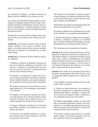 tes, Secretaría de Energía y del Banco Nacional de
Obras y Servicios Públicos, con voz pero sin voto.
Las sesiones de la Comisión serán presididas y convo-
cadas por un delegado regional. Dicho encargo corres-
ponderá anualmente al delegado de cada una de las re-
giones, alternadamente y en forma rotatoria. Al igual
que en el caso anterior, el orden será determinado por
insaculación inicial.
El titular de la Secretaría Técnica fungirá como secre-
tario de actas y de acuerdos de las sesiones de la Co-
misión.
Artículo 9o. La Comisión sesionará 4 veces al año de
manera ordinaria, en los meses de febrero, mayo,
agosto y noviembre, además de las sesiones extraordi-
narias que se requieran en los términos de su regla-
mento interno.
Artículo 10. La Secretaría Técnica tendrá las funcio-
nes siguientes:
I. Elaborar el proyecto de Programa Nacional con
base en los objetivos señalados en el artículo 3° de
esta Ley y someterlo a la aprobación de la Comi-
sión, así como las revisiones y actualizaciones del
mismo que la Comisión instruya;
II. Proponer a la Comisión los montos base de re-
cursos anuales del Fondo Nacional que correspon-
den por entidad federativa, para apoyar proyectos
de los gobiernos de las mismas y de los municipios;
III. Evaluar los proyectos de inversión de las enti-
dades federativas y de los municipios y presentarlos
a la Comisión;
IV. Proponer a la Comisión los términos de referen-
cia de presentación de los diversos géneros de pro-
yectos de inversión a que se refiere esta Ley y los
criterios generales de evaluación de los mismos;
V. Integrar el Registro de Proyectos de Inversión
que reciba e informar a la Comisión de los movi-
mientos del mismo;
VI. Solicitar a las entidades federativas y munici-
pios informes sobre el avance financiero y físico de
los proyectos de inversión;
VII. Proponer a la Comisión los criterios y requisi-
tos para registrar a los auditores externos de los pro-
yectos de inversión a que se refiere esta Ley e inte-
grar el registro correspondiente;
VIII. Elaborar las propuestas de Regulación por Ad-
hesión para proponerlas a la Comisión;
IX. Integrar el Registro de las Regulaciones por Ad-
hesión emitidas y la suscripción correspondiente;
X. Realizar directamente estudios sobre el transpor-
te urbano y suburbano o proponer a la Comisión
que se contrate la elaboración de estudios con cargo
al presupuesto de la misma Secretaría Técnica, y
XI. Las demás que le encomiende la Comisión.
Artículo 11. El titular de la Secretaría Técnica será de-
signado por el Ejecutivo Federal con el carácter de ser-
vidor público federal. La duración del encargo será de
cuatro años y podrá ser designado por una segunda
ocasión en forma consecutiva. La designación será so-
metida a la Cámara de Senadores o, en sus recesos, a
la Comisión Permanente del Congreso de la Unión,
para su ratificación por mayoría absoluta.
Artículo 12. El titular de la Secretaría Técnica de la
Comisión será denominado Secretario Técnico y para
su designación deberá cumplir con los siguientes re-
quisitos:
I. Ser ciudadano mexicano en pleno goce de sus de-
rechos civiles y políticos;
II. Contar con título profesional o de posgrado en
las áreas de ingeniería civil, arquitectura, economía,
administración pública, contaduría o materias afi-
nes al servicio de transporte urbano y suburbano o
a la evaluación de proyectos de inversión;
III. Haberse desempeñado, durante al menos diez
años, en el ámbito profesional, docente o de inves-
tigación o en actividades que proporcionen la expe-
riencia necesaria para desarrollar las funciones de
Secretario Técnico de la Comisión;
IV. No haber ocupado cargos directivos en partido
político alguno, ni de elección popular, en los tres
años anteriores al día de su designación, y
Lunes 5 de septiembre de 2016 Gaceta Parlamentaria19
 