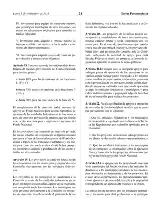 IV. Inversiones para equipo de transporte masivo,
que privilegien tecnologías de cero emisiones, así
como los aditamentos necesarios para controlar el
tráfico vehicular;
V. Inversiones para adquirir o renovar equipo de
transporte público no masivo, a fin de reducir emi-
siones de efecto invernadero;
VI. Inversión para adquirir equipos de conexión pa-
ra vehículos y motocicletas eléctricos.
Artículo 18. Los proyectos de inversión podrán bene-
ficiarse de recursos provenientes del Fondo Nacional,
para destino general:
a) hasta 80% para las inversiones de las fracciones
I, IV y VI;
b) hasta 75% para las inversiones de la fracciones II
y III, y
c) hasta 30% para las inversiones de la fracción V.
El complemento de la inversión podrá provenir de
apoyos del Fondo Nacional para destino específico, de
recursos de las entidades federativas o de los munici-
pios, de inversión privada o de créditos, que en ningún
caso serán suscritos para comprometer recursos del
Fondo Nacional.
En los proyectos con contenido de inversión privada,
las cuotas o tarifas de recuperación se fijarán tomando
en cuenta a favor del usuario los apoyos del Fondo Na-
cional a través de las Entidades Federativas y los mu-
nicipios. Los criterios de evaluación de dichos proyec-
tos incluirán el análisis y ponderación de las cuotas y
tarifas así determinadas.
Artículo 19. Los proyectos de carácter estatal serán
los convenidos con los municipios y propuestos a la
Comisión directamente por las entidades federati-
vas.
Los proyectos de los municipios se canalizarán a la
Comisión a través de las entidades federativas en un
plazo no mayor a sesenta días, a partir de su recepción,
con su opinión sobre los mismos. Los municipios po-
drán presentar directamente a la Comisión los proyec-
tos de inversión, si así lo acuerda el gobierno de la en-
tidad federativa, o si éste no lo ha canalizado a la Co-
misión en el plazo señalado.
Artículo 20. Los proyectos de inversión podrán co-
rresponder a conurbaciones de dos o más municipios,
tendrán carácter estatal y serán convenidos con los
municipios. En el caso de conurbaciones que involu-
cren a más de una entidad federativa, los proyectos de-
berán tener una presentación conjunta ante la Comi-
sión, incluyendo la solicitud de apoyo para cada
Entidad Federativa dentro del proyecto, así como la le-
gislación aplicable en materia de obras públicas.
Artículo 21.En ningún caso se otorgarán apoyos para
sufragar gastos de operación de los proyectos de in-
versión, o para realizar gastos vinculados a los mismos
como estudios de preinversión, elaboración, presenta-
ción o promoción de los proyectos, o para cubrir adeu-
dos de proyectos realizados o en proceso de ejecución
a cargo de entidades federativas o municipios, o para
cubrir indemnizaciones o pagos para adquirir derechos
de vía o inmuebles para realizar los proyectos.
Artículo 22. Para la aprobación de apoyos a proyectos
de inversión, la Comisión deberá verificar que se cum-
pla previamente con lo siguiente:
I. Que las entidades Federativas y los municipios
hayan emitido y registrado ante la Secretaría Técni-
ca las Regulaciones por Adhesión aprobadas por la
Comisión;
II. Que los proyectos de inversión estén previstos en
los planes de desarrollo urbano correspondientes, y
III. Que las entidades federativas y los municipios
hayan entregado la información sobre la ejecución
física y financiera de los proyectos de inversión que
hayan recibido apoyo del Fondo Nacional.
Artículo 23. Los apoyos para los proyectos de inversión
serán transferidos del Fondo Nacional a las entidades fe-
derativas o a los municipios ejecutores de los mismos,
para destinarlos exclusivamente a dichos proyectos. En
el caso de las conurbaciones, los proyectos harán explí-
cito el ejecutor o ejecutores del proyecto y la proporción
correspondiente del ejercicio de recursos y su objeto.
La aplicación de recursos por las entidades federati-
vas y los municipios dará preferencia a la participa-
Lunes 5 de septiembre de 2016 Gaceta Parlamentaria21
 