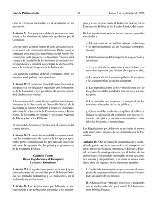 ción de empresas nacionales en el desarrollo de los
proyectos.
Artículo 24. Los proyectos deberán presentarse con-
forme a los términos de referencia aprobados por la
Comisión.
Los proyectos deberán incluir el costo de auditoría ex-
terna anual y de conclusión del mismo. Dicho costo se
sufragará con cargo a las transferencias del Fondo Na-
cional para cada proyecto. La Secretaría Técnica dará
cuenta a la Comisión de los informes de auditoría co-
rrespondientes y remitirá un ejemplar de dichos infor-
mes a la Auditoría Superior de la Federación.
Los auditores externos deberán contratarse entre los
inscritos en el padrón correspondiente.
Artículo 25. El comité técnico del Fondo Nacional se
integrará con los delegados regionales que formen par-
te de la Comisión, cuyo presidente de sesiones presi-
dirá también este comité.
A las sesiones del comité técnico podrán asistir repre-
sentantes de la Secretaría de Desarrollo Social, de la
Secretaría de Medio Ambiente y Recursos Naturales,
así como de la Secretaría de Comunicaciones y Trans-
portes, la Secretaría de Energía y del Banco Nacional
de Obras y Servicios Públicos.
El titular de la Secretaría Técnica será el secretario del
comité técnico.
Artículo 26. El comité técnico del fideicomiso autori-
zará las transferencias de recursos de los apoyos apro-
bados por la Comisión para los proyectos de inversión,
así como la organización, las plazas y el presupuesto
de la Secretaría Técnica.
Capítulo Cuarto
De las Regulaciones al Transporte
Urbano y Suburbano
Artículo 27. Las regulaciones previstas en esta Ley no
son excluyentes de las emitidas por el Gobierno Fede-
ral, las entidades federativas y los municipios, en el
ámbito de sus atribuciones.
Artículo 28. Las Regulaciones por Adhesión se cir-
cunscribirán a las atribuciones conferidas a los munici-
pios y a las no reservadas al Gobierno Federal por la
Constitución Política de los Estados Unidos Mexicanos.
Dichas regulaciones podrán incluir normas generales
vinculadas a:
a) El ordenamiento del tráfico urbano y suburbano
y el aprovechamiento de las vialidades correspon-
dientes;
b) El ordenamiento del transporte de carga urbano y
suburbano.
c) La circulación de vehículos y motocicletas, así
como los requisitos que deben cubrir para circular;
d) La operación del transporte público de pasajeros
y las características de dicho transporte;
e) Las especificaciones de los vehículos para uso de
los gobiernos de las entidades federativas y los mu-
nicipios;
f) Las medidas que aseguren la integridad de los
usuarios vulnerables de la vía pública; y
g) Otras medidas tendientes a agilizar el tráfico, e
inducir la utilización de vehículos con mayor efi-
ciencia energética y menos contaminantes, entre
ellos las bicicletas y motocicletas.
Las Regulaciones por Adhesión se revisarán al menos
cada cinco años, después de ser aprobadas por la Co-
misión.
Artículo 29. A fin de reducir la contaminación y la emi-
sión de gases con efecto invernadero del transporte, así
como elevar su eficiencia energética, el Ejecutivo Fede-
ral, a través de sus dependencias, en el ámbito de sus
atribuciones y observando lo prescrito en esta Ley, emi-
tirá normas y disposiciones, o revisará al menos cada
cinco años las vigentes, en las siguientes materias:
I. Calidad de los energéticos que consume el trans-
porte, de manera prioritaria para disminuir el conte-
nido de azufre de los mismos;
II. Adquisición de vehículos eléctricos y amigables
con el medio ambiente, para uso de la Administra-
ción Pública Federal;
Gaceta Parlamentaria Lunes 5 de septiembre de 201622
 