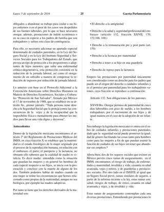 obligados a abandonar su trabajo para cuidar a sus hi-
jos enfermos o en el peor de los casos son despedidos
de sus fuentes laborales, por lo que se hace necesario
otorgar, además, prestaciones de índole económica o
en su caso en especie a los padres de familia que son
trabajadores y sufren esta clase de contingencia.
Para ello, es necesario adicionar un apartado especial
denominado de cuidados parentales, en la Ley del Se-
guro Social y en la Ley del Instituto Seguridad y Ser-
vicios Sociales para los Trabajadores del Estado, que
prevea un tipo de protección a los progenitores o adop-
tantes de hijos menores, que sufre una enfermedad
crónico-degenerativa, esta protección consistirá en la
reducción de la jornada laboral, así como el otorga-
miento de un subsidio a manera de compensar la re-
ducción de ingresos por reducción de jornada laboral.
Lo anterior con base en el Protocolo Adicional a la
Convención Americana sobre Derechos Humanos en
Materia de Derechos Económicos, Sociales y Cultura-
les “Protocolo de San Salvador”, firmado por México
el 17 de noviembre de 1988, que se establece en su ar-
tículo 9o., primer párrafo: “Toda persona tiene dere-
cho a la Seguridad Social que la proteja contra las con-
secuencias de la vejez y de la incapacidad que la
imposibilite física o mentalmente para obtener los me-
dios para llevar una vida digna y decorosa”.
Antecedentes
Dentro de la legislación mexicana encontramos el ar-
tículo 2º del Reglamento de Prestaciones Médicas del
IMSS, en cuya fracción X se establece que la materni-
dad es el estado fisiológico de la mujer originado por
el proceso de la reproducción humana, en relación con
el embarazo, el parto, el puerperio y la lactancia; no
obstante ello sabemos que la cualidad de madre es vi-
talicia. Es decir madre: entendida como la situación
que guardan las mujeres y en general las hembras de
cada especie respecto a sus hijos, se inicia con la pro-
creación y concluye con la muerte de alguno de los
dos. También podemos hablar de madres cuando en
una mujer se reúne las circunstancias que hemos rela-
cionado como propias de la maternidad, aunque no sea
biológica, por ejemplo las madres adoptivas.
Por tanto se tiene que los derechos derivados de la ma-
ternidad son:
• El derecho a la antigüedad
• Derecho a la salud y seguridad profesional del em-
barazo (artículo 132, fracción XXVII, 170,
172,166, 168,)
• Derecho a la remuneración pre y post parto (art.
170)
• Derecho a la licencia por maternidad
• Derecho a tener a su hijo en una guardería
• Derecho de reposo para la lactancia
Empero las prestaciones por paternidad únicamente
son consideradas como un derecho para los padres que
puede ser el origen del derecho a cuidados infantiles y
es el permiso por paternidad para los trabajadores va-
rones, cuya fracción se reproduce a continuación:
Artículo 132. Son obligaciones de los patrones:
XXVII Bis. Otorgar permiso de paternidad de cinco
días laborables con goce de sueldo, a los hombres
trabajadores, por el nacimiento de sus hijos y de
igual manera en el caso de la adopción de un infan-
te.
Sin embargo la legislación mexicana es omisa en el ru-
bro de cuidados infantiles y prestaciones parentales,
dado que la seguridad social puede promover la igual-
dad de género facilitando las cosas tanto para hombres
como para las mujeres a fin de que puedan asumir la
función de cuidados de sus hijos sin tener que abando-
nar sus empleos.1
Ahora bien; dos de los seguros sociales que existen en
México prevén cinco ramas de aseguramiento, en el
IMSS, encontramos; el riesgo de trabajo, de enferme-
dades y maternidad, invalidez y vida, cesantía en edad
avanzada, vejes y retiros, y de guarderías y prestacio-
nes sociales. Por otro lado en el ISSSTE al igual que
en Seguro Social prevé, ramas similares de seguros, a
partir de la reforma reciente a la ley, estas ramas son:
salud, riesgos de trabajo, de retiro, cesantía en edad
avanzada y vejez, y de invalidez y vida.
Estas ramas de aseguramiento contemplan cada una
diversas prestaciones. Entendiendo por prestaciones lo
Lunes 5 de septiembre de 2016 Gaceta Parlamentaria25
 