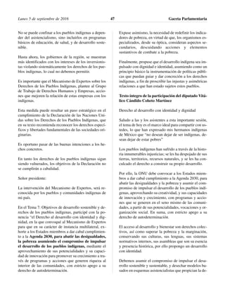 No se puede confinar a los pueblos indígenas a depen-
der del asistencialismo, sino incluirlos en programas
básicos de educación, de salud, y de desarrollo soste-
nible.
Hasta ahora, los gobiernos de la región, se muestran
más identificados con los intereses de los inversionis-
tas violando sistemáticamente los derechos de los pue-
blos indígenas, lo cual no debemos permitir.
Es importante que el Mecanismo de Expertos sobre los
Derechos de los Pueblos Indígenas, plantee al Grupo
de Trabajo de Derechos Humanos y Empresas, accio-
nes que mejoren la relación de estas empresas con los
indígenas.
Esta medida puede resultar un paso estratégico en el
cumplimiento de la Declaración de las Naciones Uni-
das sobre los Derechos de los Pueblos Indígenas, que
en su texto recomienda reconocer los derechos especí-
ficos y libertades fundamentales de las sociedades ori-
ginarias.
Es oportuno pasar de las buenas intenciones a los he-
chos concretos.
En tanto los derechos de los pueblos indígenas sigan
siendo vulnerados, los objetivos de la Declaración no
se cumplirán a cabalidad.
Señor presidente:
La intervención del Mecanismo de Expertos, será re-
conocida por los pueblos y comunidades indígenas de
mi país.
En el Tema 7: Objetivos de desarrollo sostenible y de-
rechos de los pueblos indígenas, participé con la po-
nencia “el Derecho al desarrollo con identidad y dig-
nidad, en la que convoqué al Mecanismo de Expertos
para que en su carácter de instancia multilateral, ex-
horte a los Estados miembros a dar cabal cumplimien-
to a la Agenda 2030, para abatir las desigualdades,
la pobreza asumiendo el compromiso de impulsar
el desarrollo de los pueblos indígenas, mediante el
aprovechamiento de sus potencialidades y su capaci-
dad de innovación para promover su crecimiento a tra-
vés de programas y acciones que generen riqueza al
interior de las comunidades, con estricto apego a su
derecho de autodeterminación.
Expuse asimismo, la necesidad de redefinir los indica-
dores de pobreza, en virtud de que, los organismos es-
pecializados, desde su óptica, consideran aspectos se-
cundarios, descuidando acciones y elementos
sustantivos de combate a la pobreza.
Finalmente, propuse que el desarrollo indígena sea im-
pulsado con dignidad e identidad, asumiendo como un
principio básico la instrumentación de políticas públi-
cas que puedan guiar y dar concreción a los derechos
indígenas, a fin de proscribir las injustas y asimétricas
relaciones a que han estado sujetos estos pueblos.
Texto íntegro de la participación del diputado Vitá-
lico Cándido Coheto Martínez
Derecho al desarrollo con identidad y dignidad
Saludo a las y los asistentes a esta importante sesión,
el tema de hoy es el marco ideal para compartir con us-
tedes, lo que han expresado mis hermanos indígenas
de México que “no desean dejar de ser indígenas, de-
sean dejar de estar pobres”
Los pueblos indígenas han sufrido a través de la histo-
ria innumerables injusticias; se les ha despojado de sus
tierras, territorios, recursos naturales, y se les ha con-
culcado el derecho a construir su propio desarrollo.
Por ello, la ONU debe convocar a los Estados miem-
bros a dar cabal cumplimiento a la Agenda 2030, para
abatir las desigualdades y la pobreza y asumir el com-
promiso de impulsar el desarrollo de los pueblos indí-
genas, aprovechando su creatividad, y sus capacidades
de innovación y crecimiento, con programas y accio-
nes que se generen en el seno mismo de las comuni-
dades, a partir de sus potencialidades, vocaciones y or-
ganización social. En suma, con estricto apego a su
derecho de autodeterminación.
El acceso al desarrollo y bienestar son derechos colec-
tivos, así como superar la pobreza y la marginación,
conservando sus culturas, sus lenguas, sus sistemas
normativos internos, sus asambleas que son su esencia
y presencia histórica, por ello propongo un desarrollo
con identidad.
Debemos asumir el compromiso de impulsar el desa-
rrollo sostenible y sustentable, y desechar modelos ba-
sados en esquemas asistencialistas que propician la de-
Lunes 5 de septiembre de 2016 Gaceta Parlamentaria47
 