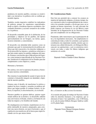 pendencia de nuestros pueblos, cercenan su creativi-
dad y sus iniciativas. La pobreza solo se combate ge-
nerando riqueza.
También, resulta imperativo redefinir los indicadores
de pobreza, porque los organismos especializados,
desde su óptica, consideran aspectos secundarios, des-
cuidando elementos y acciones sustantivos de comba-
te a la pobreza.
El desarrollo sostenible parte de la definición, de las
prioridades y objetivos de los pueblos, del óptimo
aprovechamiento de sus bosques, sus tierras, aguas,
recursos minerales y conocimientos.
El desarrollo con identidad debe asumirse como un
principio que guíe la instrumentación de políticas pú-
blicas que den concreción a los derechos indígenas, a
fin de proscribir las injustas y asimétricas relaciones a
que han estado sujetos los pueblos indígenas del mun-
do. Estamos convencidos que el Mecanismo de Exper-
tos, como instancia especializada de las Naciones Uni-
das, fortalecerá el compromiso de los Estados para dar
cumplimiento a estos objetivos y metas.
Hermanas y hermanos:
Nos anima y nos une la esperanza de justicia y bienes-
tar para nuestras comunidades.
Hoy tenemos la oportunidad de asumir el gran reto de
construir el desarrollo integral con identidad y digni-
dad de nuestros pueblos.
Estamos ante el desafío, de transformar la retórica y
traducir las leyes, tratados y acuerdos en políticas pú-
blicas que hagan posible el combate frontal a la po-
breza, la injusticia, la discriminación y la exclusión.
Nuestros pueblos no quieren dádivas, quieren seguir
siendo artífices de su destino y su desarrollo; anhelan
una convivencia civilizada, creativa y de buena fe con
todas las mujeres y los hombres del mundo.
No claudiquemos en el intento, inspirémonos en el es-
píritu indomable de nuestros antepasados, para cons-
truir una nueva historia, un nuevo horizonte y que el
espíritu de esta reunión nos dé la fuerza para seguir lu-
chando con los que menos tienen.
III. Consideraciones finales
Este foro nos permitió dar a conocer los avances en
materia de legislación indígena, al mismo tiempo, ha-
cer conciencia sobre la responsabilidad de dar concre-
ción a los acuerdos tomados, a fin de que estos, no se
queden en buenas intenciones. Lo más relevante fue
poder expresar con firmeza la voz de México como
miembro de la Organización de las Naciones Unidas
que está cumpliendo con sus obligaciones.
Finalmente, debe mencionarse que la participación de
las y los legisladores mexicanos, fue ampliamente re-
conocida por todas y todos los asistentes y por quienes
coordinaron esta importante reunión, mismos que ex-
ternaron una cálida felicitación a la Delegación Mexi-
cana por sus aportaciones, y por su armoniosa convi-
vencia con todas y todos los líderes indígenas que
asistieron a la sesión.
Atentamente
Diputado Vitálico Cándido Coheto Martínez
Convocatorias
DE LA COMISIÓN DE RELACIONES EXTERIORES
A la reunión del grupo de trabajo de Naciones Unidas
sobre los derechos humanos y las empresas, que se
efectuará el lunes 5 de septiembre, a las 13:00 horas,
en la sala de juntas Gilberto Bosques Saldívar (edifi-
cio D, planta baja).
Atentamente
Diputado Víctor Manuel Giorgana Jiménez
Presidente
Gaceta Parlamentaria Lunes 5 de septiembre de 201648
 