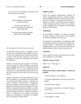 4. Lo no previsto en la presente convocatoria, será
resuelto por los convocantes.
Atentamente
Maestro Mauricio Farah Gebara
Secretario General
Doctor Carlos Báez Silva
Director del Centro de Capacitación
Judicial Electoral
Licenciado Sadot Sánchez Carreño
Director General del CEDIP
DE LA COMISIÓN DE PUNTOS CONSTITUCIONALES
Al diplomado Análisis político y campañas electora-
les, que con la Facultad de Ciencias Políticas y Socia-
les de la Universidad Nacional Autónoma de México,
se llevará a cabo los lunes, miércoles y viernes com-
prendidos de la fecha al 9 de diciembre, de las 8:00 a
las 10:00 horas.
Informes e inscripciones del miércoles 1 de junio al
viernes 3 de julio, de 10:00 a 15:00 horas, en los telé-
fonos 50360000 (extensión 58127), 0445529212480 y
0445514226478, en el e-mail: diplomado.camara
@gmail.com, en http://diplomadocamara.com así co-
mo en la oficina de la convocante, tercer piso del edi-
ficio D.
Dirigido a legisladores, asesores parlamentarios y po-
líticos, estudiantes e investigadores (de ciencia políti-
ca, administración pública, derecho, sociología, eco-
nomía, relaciones internacionales, antropología),
funcionarios públicos de los tres niveles, académicos y
personas relacionadas con la investigación, el servicio
público, la organización, liderazgo político y partidis-
ta, la participación ciudadana y en general, el compor-
tamiento cultural, tendencias y estudios en materia po-
lítica, en cualquiera de sus ámbitos, que deseen
ampliar sus conocimientos y desarrollar sus habilida-
des en la gestión del cambio político.
Objetivo general
Proveer los conceptos fundamentales, elementos de
análisis, interpretación, prognosis, estrategia y forma-
ción de habilidades teóricas y prácticas para la formu-
lación de escenarios de comportamiento político, es-
trategias de cambio y para diseñar, planear, dirigir y
evaluar estrategias electorales efectivas, en escenarios
de alta competitividad y con patrones de conflictividad
política y jurisdiccional.
Metodología
Se desarrollarán 6 módulos, con sesiones de trabajo
los lunes, miércoles y viernes de 8 a 10 de la mañana,
en el Palacio Legislativo de San Lázaro.
Los ponentes que participarán en el diplomado serán
investigadores, profesores de educación superior, fun-
cionarios públicos y responsables de organismos no
gubernamentales, con la idea de generar una discusión
multidisciplinaria sobre los temas antes descritos.
Evaluación
80 por ciento de asistencia como mínimo y las evalua-
ciones aplicadas en cada módulo.
Módulos, temario y fechas
Fechas: 15, 17, 19 de agosto.
Módulo II
Reforma del Estado, cambio político y sistema de
partidos
• Ciencias sociales y ciencia política
• Conceptos fundamentales del Estado y del sistema
político
• Cambio político mundial
• Transiciones democráticas en América, Europa,
Asia y África
• La democracia en América latina
• Crisis político y cambio
Lunes 5 de septiembre de 2016 Gaceta Parlamentaria59
 