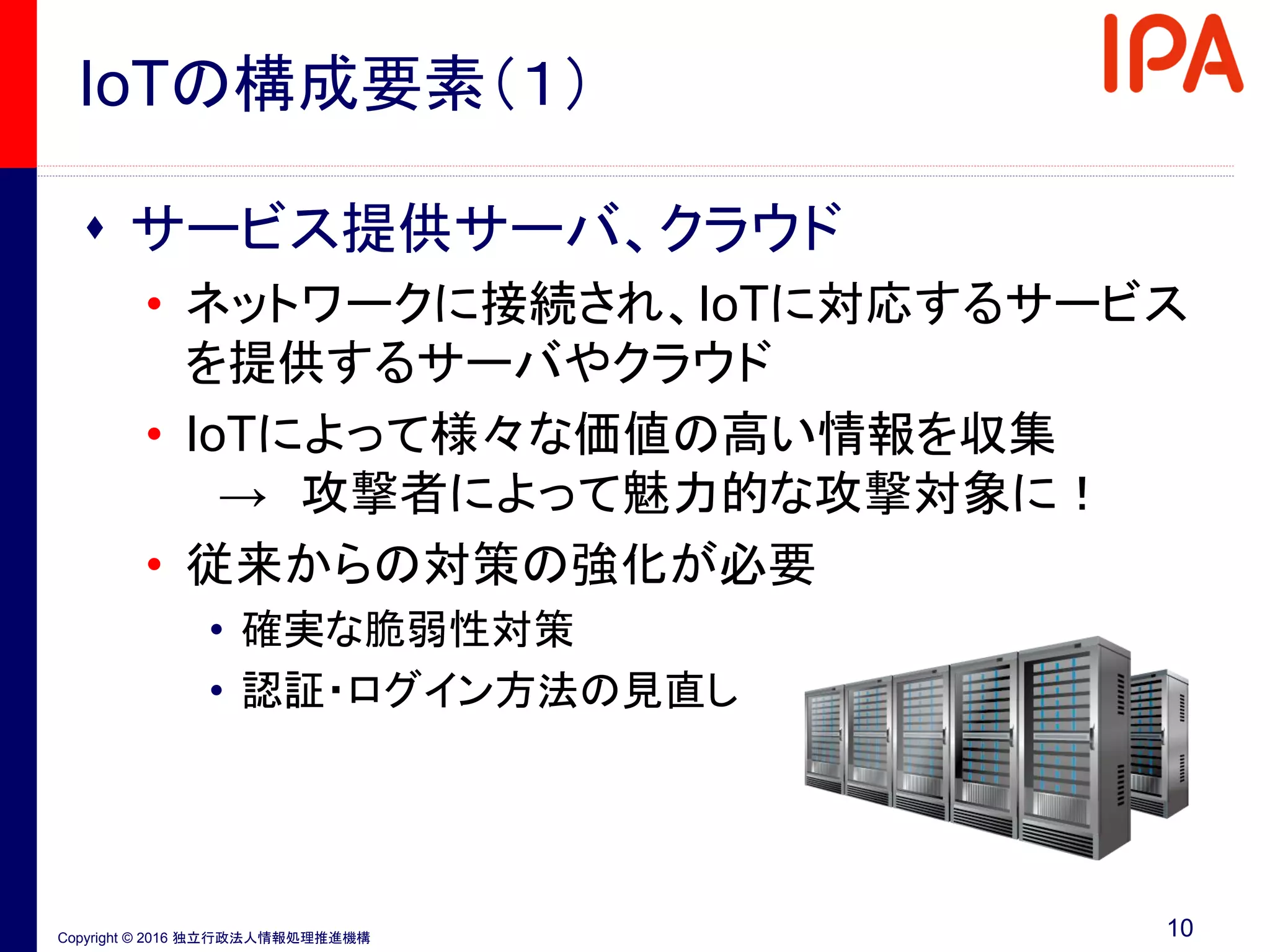 Copyright © 2016 独立行政法人情報処理推進機構
IoTの構成要素（１）
 サービス提供サーバ、クラウド
• ネットワークに接続され、IoTに対応するサービス
を提供するサーバやクラウド
• IoTによって様々な価値の高い情報を収集
→ 攻撃者によって魅力的な攻撃対象に！
• 従来からの対策の強化が必要
• 確実な脆弱性対策
• 認証・ログイン方法の見直し
10
 