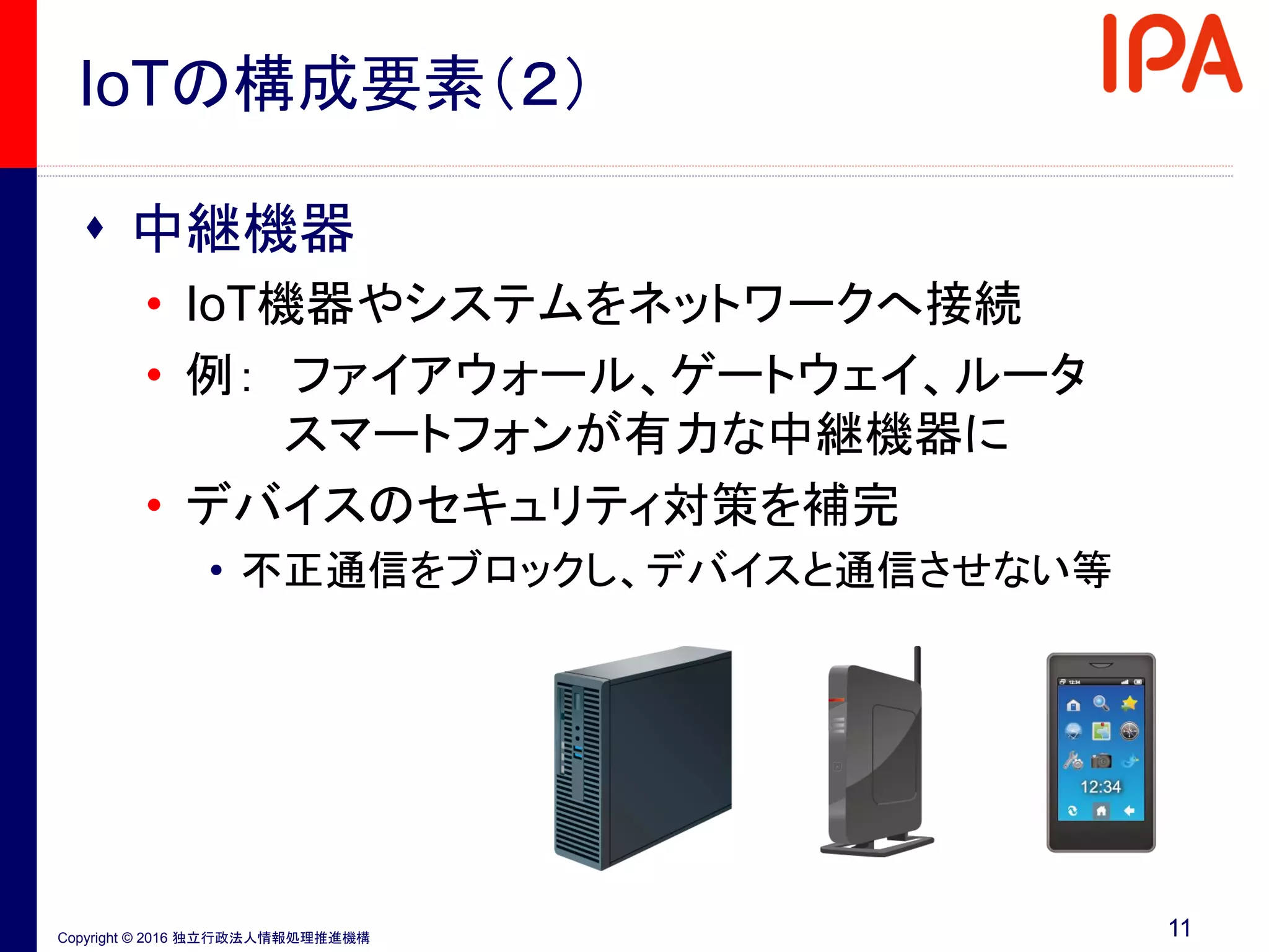 Copyright © 2016 独立行政法人情報処理推進機構
IoTの構成要素（２）
 中継機器
• IoT機器やシステムをネットワークへ接続
• 例： ファイアウォール、ゲートウェイ、ルータ
スマートフォンが有力な中継機器に
• デバイスのセキュリティ対策を補完
• 不正通信をブロックし、デバイスと通信させない等
11
 