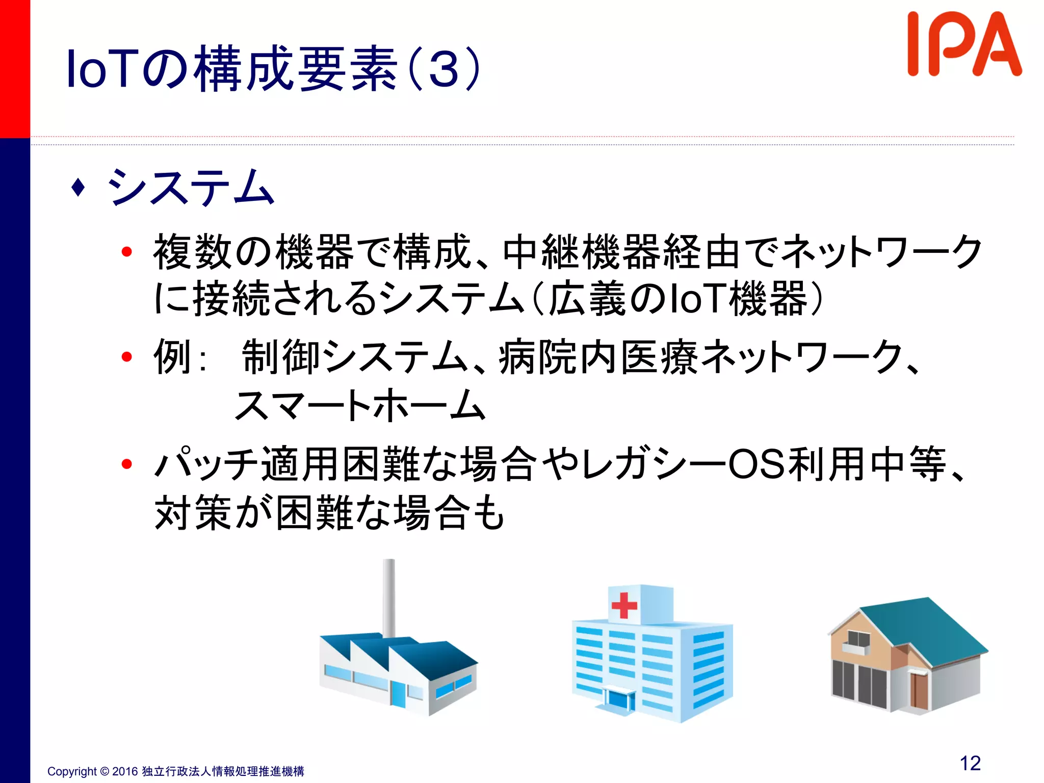 Copyright © 2016 独立行政法人情報処理推進機構
IoTの構成要素（３）
 システム
• 複数の機器で構成、中継機器経由でネットワーク
に接続されるシステム（広義のIoT機器）
• 例： 制御システム、病院内医療ネットワーク、
スマートホーム
• パッチ適用困難な場合やレガシーOS利用中等、
対策が困難な場合も
12
 