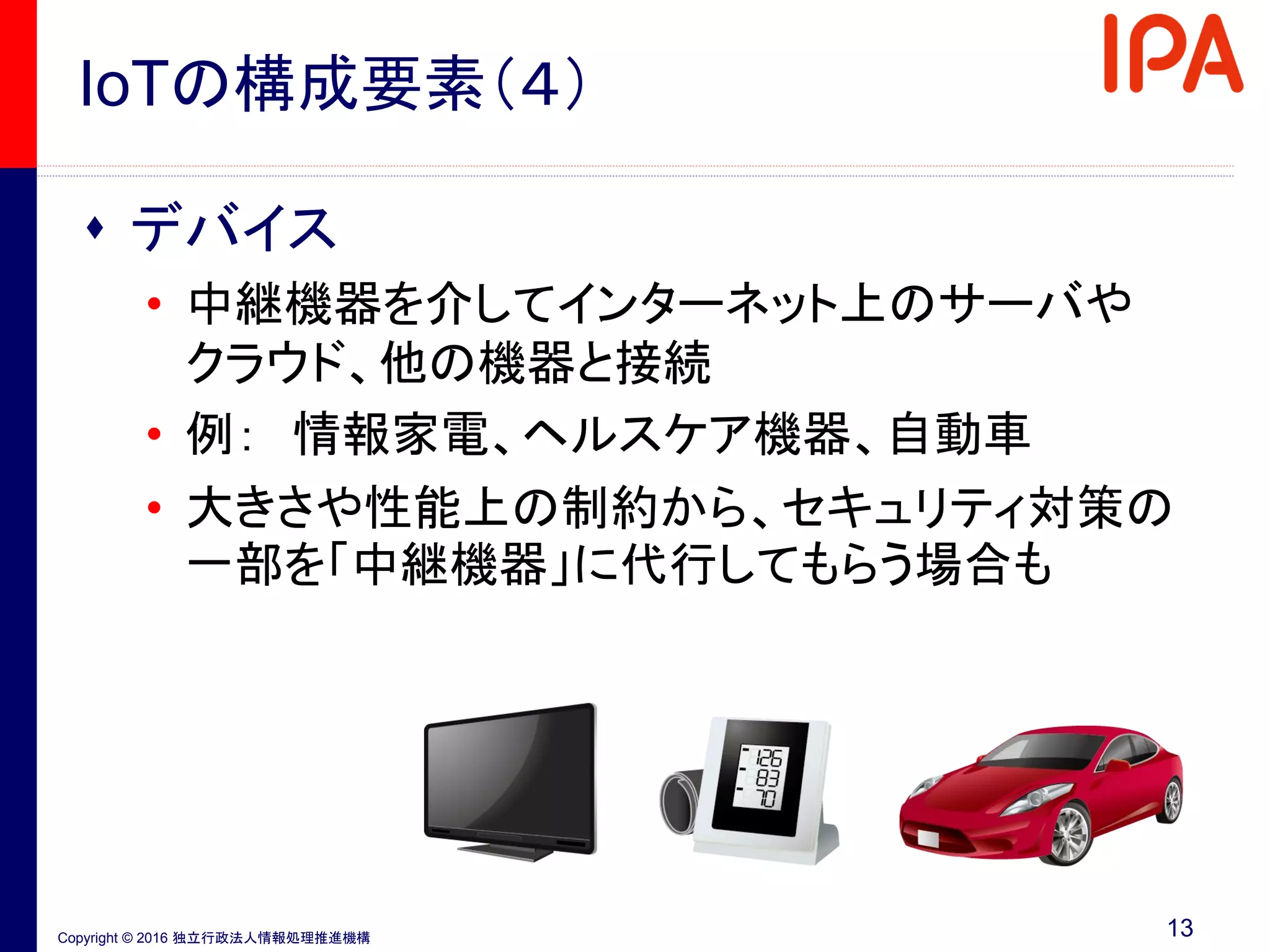 Copyright © 2016 独立行政法人情報処理推進機構
IoTの構成要素（４）
 デバイス
• 中継機器を介してインターネット上のサーバや
クラウド、他の機器と接続
• 例： 情報家電、ヘルスケア機器、自動車
• 大きさや性能上の制約から、セキュリティ対策の
一部を「中継機器」に代行してもらう場合も
13
 
