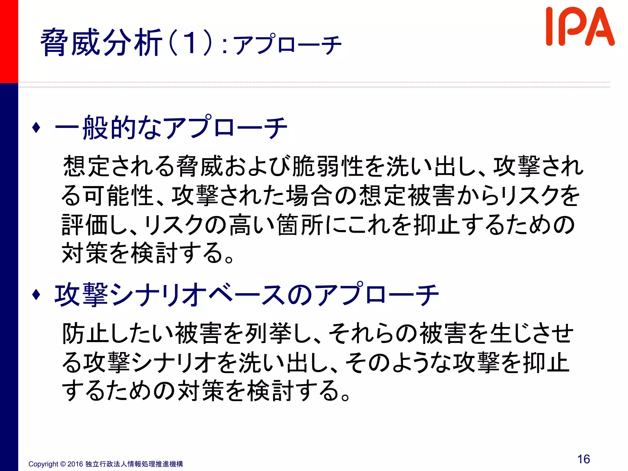 Copyright © 2016 独立行政法人情報処理推進機構
脅威分析（１）：アプローチ
 一般的なアプローチ
想定される脅威および脆弱性を洗い出し、攻撃され
る可能性、攻撃された場合の想定被害からリスクを
評価し、リスクの高い箇所にこれを抑止するための
対策を検討する。
 攻撃シナリオベースのアプローチ
防止したい被害を列挙し、それらの被害を生じさせ
る攻撃シナリオを洗い出し、そのような攻撃を抑止
するための対策を検討する。
16
 