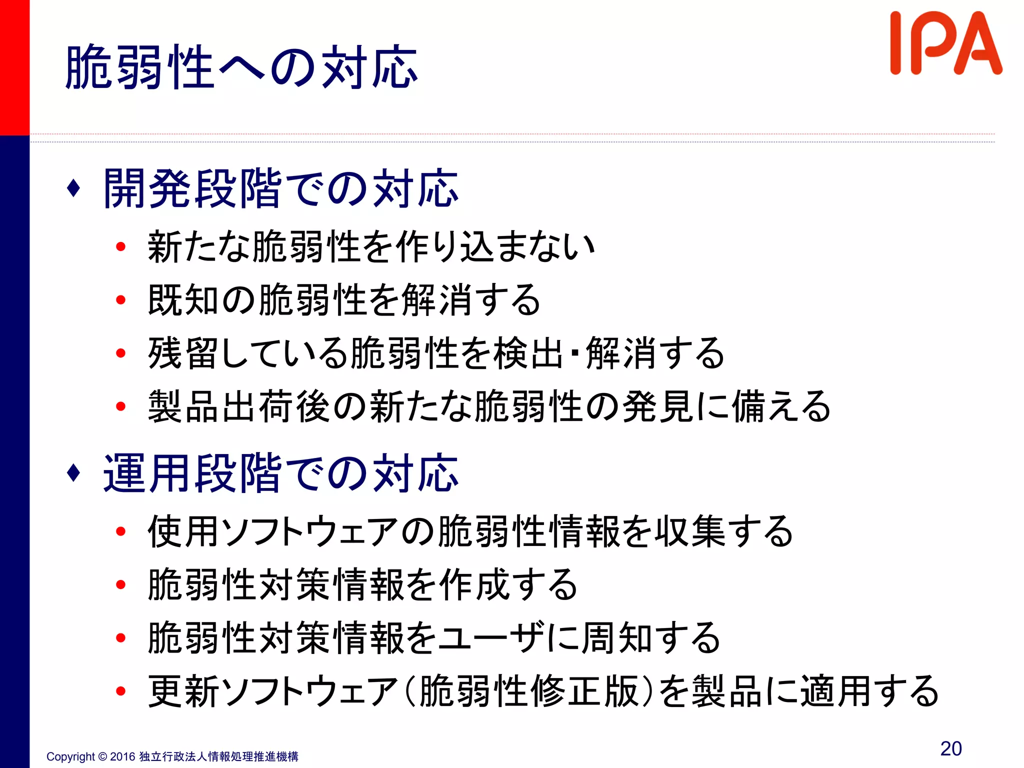 Copyright © 2016 独立行政法人情報処理推進機構
脆弱性への対応
 開発段階での対応
• 新たな脆弱性を作り込まない
• 既知の脆弱性を解消する
• 残留している脆弱性を検出・解消する
• 製品出荷後の新たな脆弱性の発見に備える
 運用段階での対応
• 使用ソフトウェアの脆弱性情報を収集する
• 脆弱性対策情報を作成する
• 脆弱性対策情報をユーザに周知する
• 更新ソフトウェア（脆弱性修正版）を製品に適用する
20
 