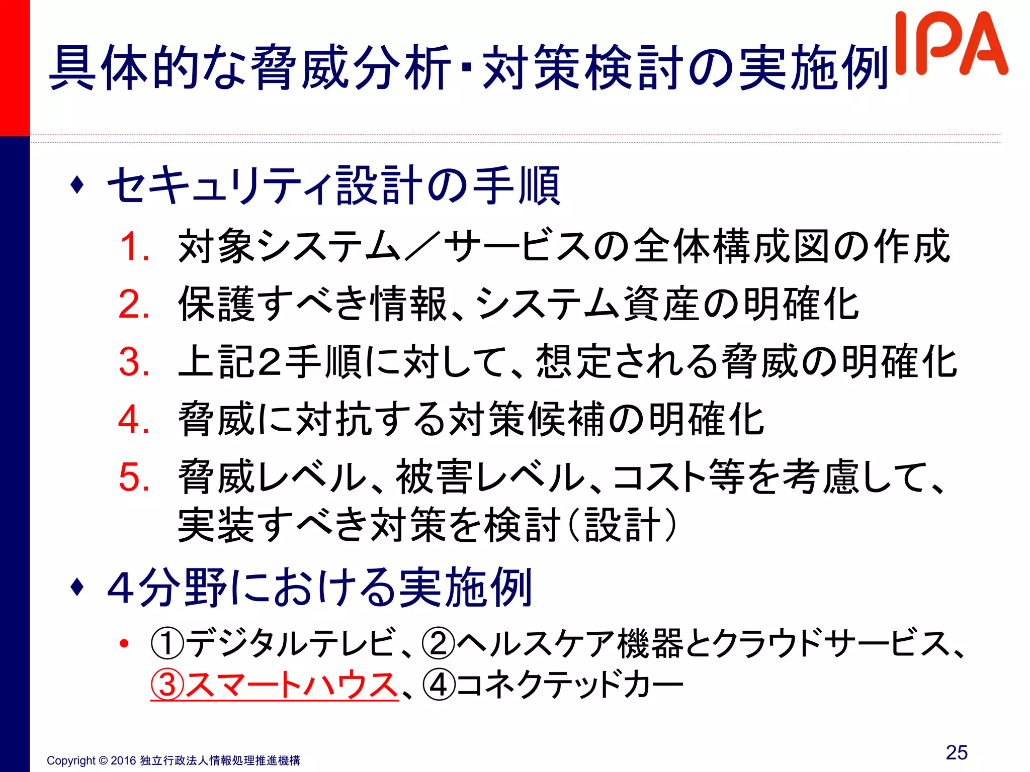 Copyright © 2016 独立行政法人情報処理推進機構
具体的な脅威分析・対策検討の実施例
 セキュリティ設計の手順
1. 対象システム／サービスの全体構成図の作成
2. 保護すべき情報、システム資産の明確化
3. 上記２手順に対して、想定される脅威の明確化
4. 脅威に対抗する対策候補の明確化
5. 脅威レベル、被害レベル、コスト等を考慮して、
実装すべき対策を検討（設計）
 ４分野における実施例
• ①デジタルテレビ、②ヘルスケア機器とクラウドサービス、
③スマートハウス、④コネクテッドカー
25
 