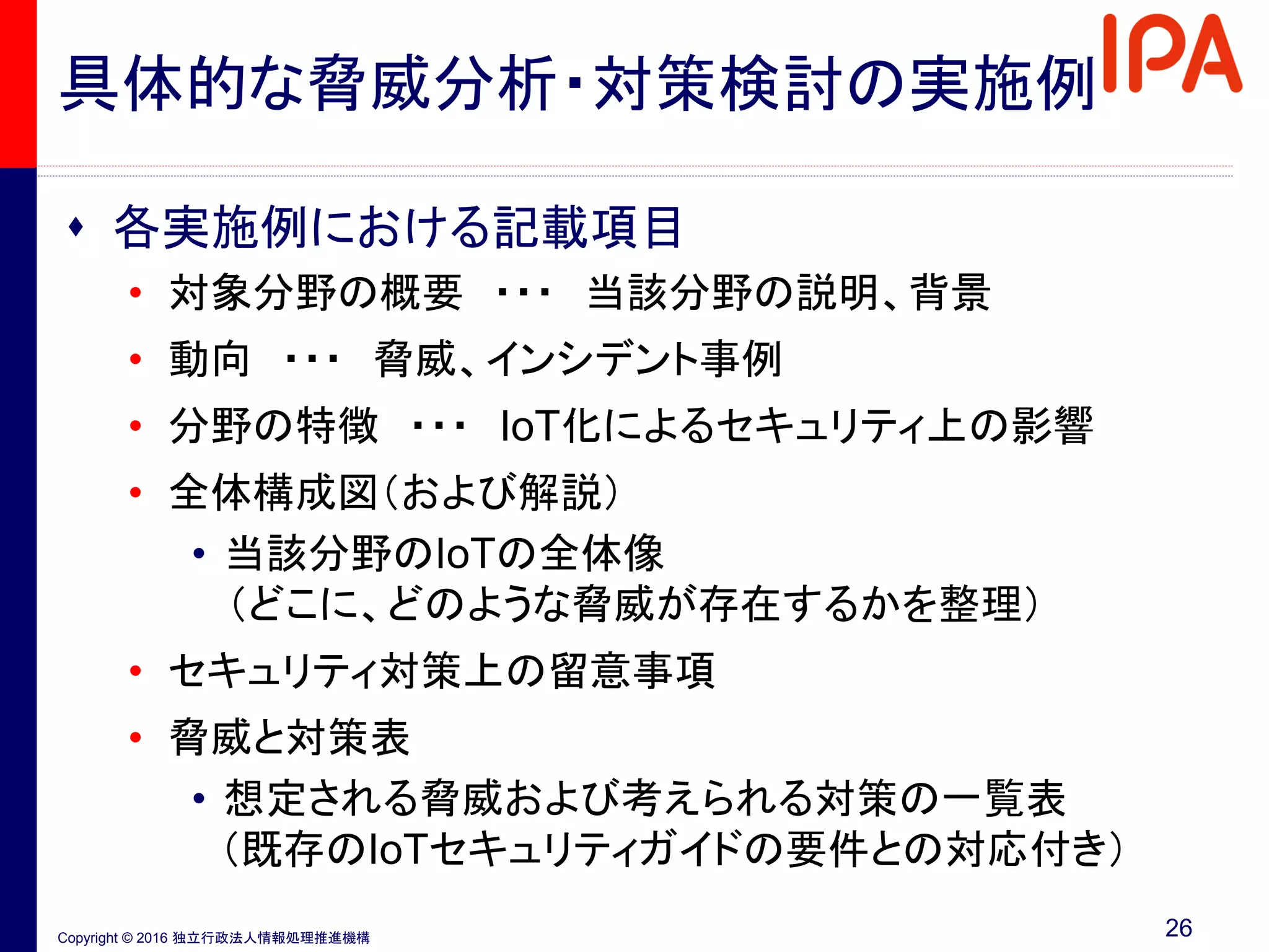 Copyright © 2016 独立行政法人情報処理推進機構
 各実施例における記載項目
• 対象分野の概要 ・・・ 当該分野の説明、背景
• 動向 ・・・ 脅威、インシデント事例
• 分野の特徴 ・・・ IoT化によるセキュリティ上の影響
• 全体構成図（および解説）
• 当該分野のIoTの全体像
（どこに、どのような脅威が存在するかを整理）
• セキュリティ対策上の留意事項
• 脅威と対策表
• 想定される脅威および考えられる対策の一覧表
（既存のIoTセキュリティガイドの要件との対応付き）
26
具体的な脅威分析・対策検討の実施例
 