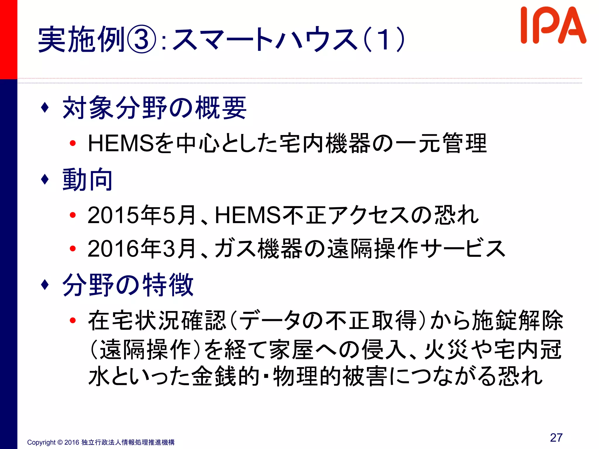 Copyright © 2016 独立行政法人情報処理推進機構
実施例③：スマートハウス（１）
 対象分野の概要
• HEMSを中心とした宅内機器の一元管理
 動向
• 2015年5月、HEMS不正アクセスの恐れ
• 2016年3月、ガス機器の遠隔操作サービス
 分野の特徴
• 在宅状況確認（データの不正取得）から施錠解除
（遠隔操作）を経て家屋への侵入、火災や宅内冠
水といった金銭的・物理的被害につながる恐れ
27
 