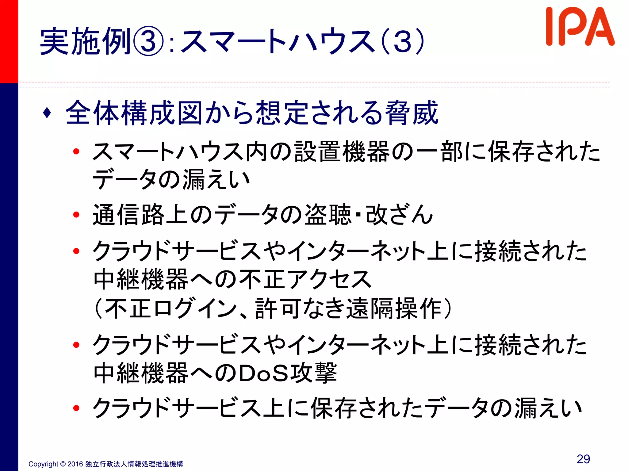 Copyright © 2016 独立行政法人情報処理推進機構
実施例③：スマートハウス（３）
 全体構成図から想定される脅威
• スマートハウス内の設置機器の一部に保存された
データの漏えい
• 通信路上のデータの盗聴・改ざん
• クラウドサービスやインターネット上に接続された
中継機器への不正アクセス
（不正ログイン、許可なき遠隔操作）
• クラウドサービスやインターネット上に接続された
中継機器へのＤｏＳ攻撃
• クラウドサービス上に保存されたデータの漏えい
29
 